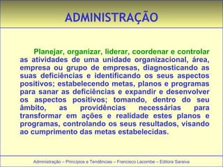 ADMINISTRAÇÃO 
Planejar, organizar, liderar, coordenar e controlar 
as atividades de uma unidade organizacional, área, 
empresa ou grupo de empresas, diagnosticando as 
suas deficiências e identificando os seus aspectos 
positivos; estabelecendo metas, planos e programas 
para sanar as deficiências e expandir e desenvolver 
os aspectos positivos; tomando, dentro do seu 
âmbito, as providências necessárias para 
transformar em ações e realidade estes planos e 
programas, controlando os seus resultados, visando 
ao cumprimento das metas estabelecidas. 
Administração – Princípios e Tendências – Francisco Lacombe – Editora Saraiva 
 