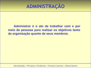 ADMINISTRAÇÃO 
Administrar é o ato de trabalhar com e por 
meio de pessoas para realizar os objetivos tanto 
da organização quanto de seus membros. 
Administração – Princípios e Tendências – Francisco Lacombe – Editora Saraiva 
 