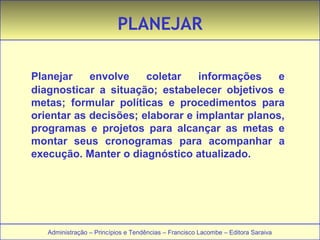 PLANEJAR 
Planejar envolve coletar informações e 
diagnosticar a situação; estabelecer objetivos e 
metas; formular políticas e procedimentos para 
orientar as decisões; elaborar e implantar planos, 
programas e projetos para alcançar as metas e 
montar seus cronogramas para acompanhar a 
execução. Manter o diagnóstico atualizado. 
Administração – Princípios e Tendências – Francisco Lacombe – Editora Saraiva 
 