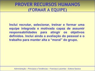 PROVER RECURSOS HUMANOS 
(FORMAR A EQUIPE) 
Inclui recrutar, selecionar, treinar e formar uma 
equipe integrada e motivada capaz de assumir 
responsabilidades para atingir os objetivos 
definidos. Inclui ainda a avaliação do pessoal e o 
trabalho para manter alta a “moral” do grupo. 
Administração – Princípios e Tendências – Francisco Lacombe – Editora Saraiva 
 