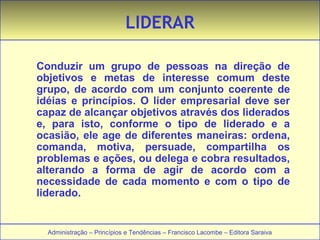 LIDERAR 
Conduzir um grupo de pessoas na direção de 
objetivos e metas de interesse comum deste 
grupo, de acordo com um conjunto coerente de 
idéias e princípios. O líder empresarial deve ser 
capaz de alcançar objetivos através dos liderados 
e, para isto, conforme o tipo de liderado e a 
ocasião, ele age de diferentes maneiras: ordena, 
comanda, motiva, persuade, compartilha os 
problemas e ações, ou delega e cobra resultados, 
alterando a forma de agir de acordo com a 
necessidade de cada momento e com o tipo de 
liderado. 
Administração – Princípios e Tendências – Francisco Lacombe – Editora Saraiva 
 