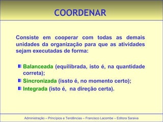 COORDENAR 
Consiste em cooperar com todas as demais 
unidades da organização para que as atividades 
sejam executadas de forma: 
Balanceada (equilibrada, isto é, na quantidade 
correta); 
Sincronizada (issto é, no momento certo); 
Integrada (isto é, na direção certa). 
Administração – Princípios e Tendências – Francisco Lacombe – Editora Saraiva 
 