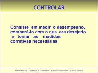 CONTROLAR 
Consiste em medir o desempenho, 
compará-lo com o que era desejado 
e tomar as medidas 
corretivas necessárias. 
Administração – Princípios e Tendências – Francisco Lacombe – Editora Saraiva 
 