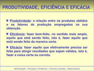PRODUTIVIDADE, EFICIÊNCIA E EFICÁCIA 
Produtividade: a relação entre os produtos obtidos 
e os fatores de produção empregados na sua 
obtenção. 
Eficiência: fazer bem-feito, no sentido mais amplo, 
aquilo que está sendo feito, isto é, fazer aquilo que 
está sendo feito da maneira certa. 
Eficácia: fazer aquilo que efetivamente precisa ser 
feito para atingir resultados que sejam válidos, isto é, 
fazer a coisa certa ou correta. 
Administração – Princípios e Tendências – Francisco Lacombe – Editora Saraiva 
