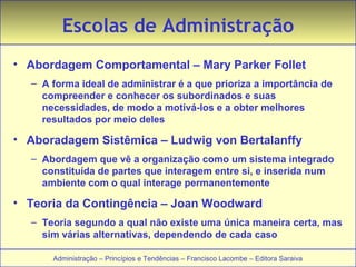 Escolas de Administração 
• Abordagem Comportamental – Mary Parker Follet 
– A forma ideal de administrar é a que prioriza a importância de 
compreender e conhecer os subordinados e suas 
necessidades, de modo a motivá-los e a obter melhores 
resultados por meio deles 
• Aboradagem Sistêmica – Ludwig von Bertalanffy 
– Abordagem que vê a organização como um sistema integrado 
constituída de partes que interagem entre si, e inserida num 
ambiente com o qual interage permanentemente 
• Teoria da Contingência – Joan Woodward 
– Teoria segundo a qual não existe uma única maneira certa, mas 
sim várias alternativas, dependendo de cada caso 
Administração – Princípios e Tendências – Francisco Lacombe – Editora Saraiva 
 