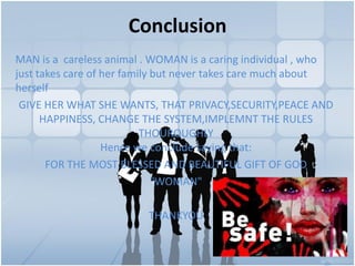 Conclusion
MAN is a careless animal . WOMAN is a caring individual , who
just takes care of her family but never takes care much about
herself
GIVE HER WHAT SHE WANTS, THAT PRIVACY,SECURITY,PEACE AND
HAPPINESS, CHANGE THE SYSTEM,IMPLEMNT THE RULES
THOUROUGHLY
Hence we conclude saying that:
FOR THE MOST BLESSED AND BEAUTIFUL GIFT OF GOD
"WOMAN"
THANKYOU
 