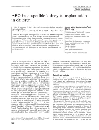 Pediatr Transplantation 2011: 15: 502–504                                                     Ó 2011 John Wiley & Sons A/S.
                                                                                                 Pediatric Transplantation
                                                                                               DOI: 10.1111/j.1399-3046.2011.01480.x




ABO-incompatible kidney transplantation
in children
       ´
  Tyden G, Kumlien G, Berg UB. ABO-incompatible kidney transplan-             Gunnar TydØn1, Gunilla Kumlien2 and
  tation in children.                                                         Ulla B. Berg3
  Pediatr Transplantation 2011: 15: 502–504. Ó 2011 John Wiley & Sons A/S.    Departments of 1Transplantation Surgery,
                                                                              2
                                                                               Transfusion Medicine, and 3Pediatrics, Karolinska
  Abstract: We designed a new protocol to enable safe ABO-incompatible        University Hospital, Stockholm, Sweden
  kidney transplantation. The new protocol utilizes antigen-speciﬁc           Key words: ABO incompatibility – pediatric renal
  immunoadsorption rather than unspeciﬁc plasma exchange to remove            transplantation
  existing anti A/B antibodies and rituximab rather than splenectomy to
  prevent rebound of antibodies. Sixty patients have so far been              Gunnar TydØn, MD, Department of Transplantation
                                                                              Surgery, Karolinska University Hospital, S-14186
  successfully transplanted with this protocol and 10 of those have been
                                                                              Stockholm, Sweden
  children. When compared with ABO-compatible transplantations,               Tel.: +46 8 58580000
  we could not ﬁnd any diﬀerences in success rate, renal function, or         Fax: +46 8 7743191
  adverse events.                                                             E-mail: gunnar.tyden@karolinska.se

                                                                              Accepted for publication 10 December 2010




There is an urgent need to expand the pool of              rebound of antibodies, in combination with con-
potential living donors, not only because of the           ventional tacrolimus, mycophenolate mofetil, and
increasing discrepancy between the number of               prednisolone immunosuppression. We have now
available deceased donor organs and the number             successfully performed 60 ABO-incompatible
of patients waiting for a transplant but also, and         renal transplantations, and of that total, 10 have
more signiﬁcantly, because of the superior graft           been in children.
and patient survival rates found in living donor
transplants. Historically, ABO-incompatible                Materials and methods
kidney transplantations in children have been              Between June 2003 and April 2007, 38 pediatric renal
performed after several sessions of plasmapheresis         transplantations were performed in our institution. Of
to remove existing anti-A or -B antibodies,                those, 10 were ABO-incompatible; the remaining 28 ABO-
followed by splenectomy and a conventional                 compatible transplantations served as controls in the pres-
triple-drug immunosuppressive protocol being               ent study.
reinforced with antilymphocyte globulin and                   The immunosuppressive protocol consisted of one dose of
                                                           rituximab (375 mg/m2), given four wk before immunoad-
B-cell speciﬁc drugs such as cyclophosphamide              sorption. It was followed by a conventional triple-drug
or deoxyspergualine, to prevent rebound of anti-           immunosuppressive protocol consisting of tacrolimus, my-
bodies (1, 2). However, because splenectomy, a             cophenolate mofetil, and prednisolone. All patients received
reinforced immunosuppressive protocol, and                 antiviral prophylaxis with valaciclovir for three months.
multiple sessions of plasmapheresis carry signiﬁ-          CMV-negative recipients of CMV-positive organs received
                                                           valganciclovir. Bactrim was given as prophylaxis against
cant morbidity and even mortality, we introduced           pneumocystis pneumonia for six months.
a new protocol, enabling safe ABO-incompatible                Preoperatively, the anti-A and anti-B antibodies were
kidney transplantation, in 2001 (3). The new               removed using antigen-speciﬁc immunoadsorption (Fig. 1).
protocol utilizes antigen-speciﬁc immunoadsorp-            The GlycoSorb ABO column is a low-molecular carbohy-
tion (GlycoSorb; Glycorex Transplantation AB,              drate column with the terminal trisaccaride of the A or B
Lund, Sweden) rather than plasma exchange to               blood-group antigen linked to a sepharose matrix. Details
                                                           on the apheresis procedure and titration technique have
remove existing anti-A or anti-B antibodies and            been published previously (4). The protocol calls for four
rituximab rather than splenectomy to prevent the           preoperative apheresis sessions, and we aimed for a preop-
                                                           erative antibody titer of IgG £ 1:8. If this level was not
                                                           achieved after four sessions, the transplantation was post-
Abbreviations: CMV, cytomegalovirus; GFR, glomerular       poned for one wk, and four more sessions were performed.
ﬁltration rate; IVIG, intravenous immunoglobulin.          In three infants, the antibody titer was 1:2 or less, and the

502
 