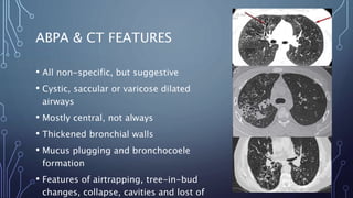 ABPA & CT FEATURES
• All non-specific, but suggestive
• Cystic, saccular or varicose dilated
airways
• Mostly central, not always
• Thickened bronchial walls
• Mucus plugging and bronchocoele
formation
• Features of airtrapping, tree-in-bud
changes, collapse, cavities and lost of
 