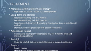 TREATMENT
• Manage as asthma with inhaler therapy
• High dose ICS/LABA + LAMA +/- aminophylline
• Long-term oral steroids
• Prednisolone 30mg 1x1  2 months
• Prednisolone 15mg 1x1  2 months
• Prednisolone 7.5mg 1x1  long term (manipulate dose of stability with
patient)
• Stomach and bone protection with patient counselling
• Adjunct anti-fungal
• Itraconazole 200mg (or Voriconazole) 1x2 for 4 months (liver and
interaction problems)
• Anti-IgE
• Could be trialled, but not enough literature to support routine use
• Surgery
• Raretly needed
 