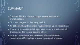SUMMARY
• Consider ABPA in chronic cough, severe asthma and
bronchiectasis
• CT is not diagnostic, but very useful
• All patients should be under routine follow up in chest clinics
• Treat exacerbations with longer courses of steroids and add
Itraconazole for steroid sparing effect
• Sputum surveillance and detection of Pseudomonas
colonization affects disease progression and prognosis
 