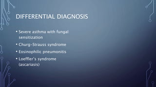 DIFFERENTIAL DIAGNOSIS
• Severe asthma with fungal
sensitization
• Churg-Strauss syndrome
• Eosinophilic pneumonitis
• Loeffler’s syndrome
(ascariasis)
 