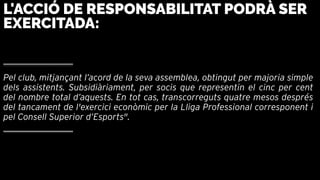 Pel club, mitjançant l’acord de la seva assemblea, obtingut per majoria simple
dels assistents. Subsidiàriament, per socis que representin el cinc per cent
del nombre total d’aquests. En tot cas, transcorreguts quatre mesos després
del tancament de l'exercici econòmic per la Lliga Professional corresponent i
pel Consell Superior d’Esports".
L'ACCIÓ DE RESPONSABILITAT PODRÀ SER
EXERCITADA:
 