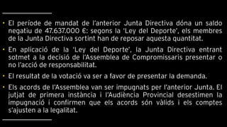 • El període de mandat de l’anterior Junta Directiva dóna un saldo
negatiu de 47.637.000 €: segons la ‘Ley del Deporte’, els membres
de la Junta Directiva sortint han de reposar aquesta quantitat.
• En aplicació de la ‘Ley del Deporte’, la Junta Directiva entrant
sotmet a la decisió de l’Assemblea de Compromissaris presentar o
no l’acció de responsabilitat.
• El resultat de la votació va ser a favor de presentar la demanda.
• Els acords de l’Assemblea van ser impugnats per l’anterior Junta. El
jutjat de primera instància i l’Audiència Provincial desestimen la
impugnació i confirmen que els acords són vàlids i els comptes
s’ajusten a la legalitat.
 