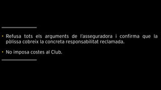 • Refusa tots els arguments de l’asseguradora i confirma que la
pòlissa cobreix la concreta responsabilitat reclamada.
• No imposa costes al Club.
 