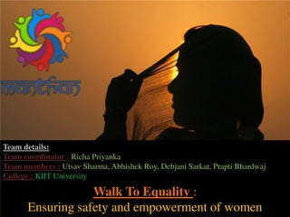 Walk To Equality :
Ensuring safety and empowerment of women
Team details:
Team coordinator : Richa Priyanka
Team members : Utsav Sharma, Abhishek Roy, Debjani Sarkar, Prapti Bhardwaj
College : KIIT University
 