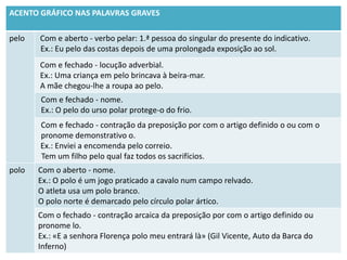 ACENTO GRÁFICO NAS PALAVRAS GRAVES

pelo   Com e aberto - verbo pelar: 1.ª pessoa do singular do presente do indicativo.
       Ex.: Eu pelo das costas depois de uma prolongada exposição ao sol.
       Com e fechado - locução adverbial.
       Ex.: Uma criança em pelo brincava à beira-mar.
       A mãe chegou-lhe a roupa ao pelo.
       Com e fechado - nome.
       Ex.: O pelo do urso polar protege-o do frio.
       Com e fechado - contração da preposição por com o artigo definido o ou com o
       pronome demonstrativo o.
       Ex.: Enviei a encomenda pelo correio.
       Tem um filho pelo qual faz todos os sacrifícios.
polo   Com o aberto - nome.
       Ex.: O polo é um jogo praticado a cavalo num campo relvado.
       O atleta usa um polo branco.
       O polo norte é demarcado pelo círculo polar ártico.
       Com o fechado - contração arcaica da preposição por com o artigo definido ou
       pronome lo.
       Ex.: «E a senhora Florença polo meu entrará là» (Gil Vicente, Auto da Barca do
       Inferno)
 