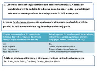 3. Continua a acentuar-se graficamente com acento circunflexo: a 3.ª pessoa do
     singular do pretérito perfeito do indicativo do verbo poder - pôde - para distinguir
     esta forma da correspondente forma do presente do indicativo - pode.


4. Usa-se facultativamente o acento agudo na primeira pessoa do plural do pretérito
perfeito do indicativo dos verbos regulares da primeira conjugação.


Primeira pessoa do plural do presente do       Primeira pessoa do plural do pretérito perfeito do
indicativo dos verbos regulares da primeira    indicativo dos verbos regulares da primeira
conjugação (verbos terminados em -ar);         conjugação (verbos terminados em -ar);

Ex.:                                           Ex.:
Hoje, viajamos.                                Ontem, viajámos ou viajamos.
Hoje, chegamos.                                Ontem, chegámos ou chegamos.
Hoje, descansamos                              Ontem, descansámos ou descansamos


 5. Não se acentua graficamente o ditongo oi em sílaba tónica de palavras graves.
 Ex.: Azoia, Boia, Boina, Comboio, Dezoito, Heroico, Jiboia

 .
 