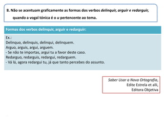 8. Não se acentuam graficamente as formas dos verbos delinquir, arguir e redarguir,
    quando a vogal tónica é o u pertencente ao tema.

Formas dos verbos delinquir, arguir e redarguir:

Ex.:
Delinquo, delinquis, delinqui, delinquem.
Arguo, arguis, argui, arguem.
- Se não te importas, argui tu a favor deste caso.
Redarguo, redarguis, redargui, redarguem.
- Vá lá, agora redargui tu, já que tanto percebes do assunto.



                                                                Saber Usar a Nova Ortografia,
                                                                          Edite Estrela et alli,
                                                                              Editora Objetiva




.
 