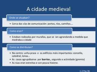 A cidade medieval
Onde se situaban?

• Cerca das vías de comunicación: portos, ríos, camiños….

Como eran?

• Estaban rodeadas por murallas, que se ían agrandando a medida que
  medraba a cidade

Como se distribuían?

• No centro: unha praza e os edificios máis importantes: concello,
  catedral, lonxa…
• As casas agrupábanse por barrios , segundo a actividade (gremio)
• As rúas eran estreitas e con pouca hixiene.


                                                             1-2 Pax 46
 