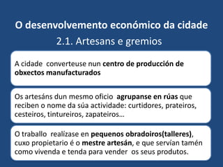 O desenvolvemento económico da cidade
        2.1. Artesans e gremios
A cidade converteuse nun centro de producción de
obxectos manufacturados

Os artesáns dun mesmo oficio agrupanse en rúas que
reciben o nome da súa actividade: curtidores, prateiros,
cesteiros, tintureiros, zapateiros…

O traballo realízase en pequenos obradoiros(talleres),
cuxo propietario é o mestre artesán, e que servían tamén
como vivenda e tenda para vender os seus produtos.
 