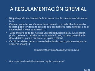 A REGULAMENTACIÓN GREMIAL
• Ninguén pode ser tecelán de la se antes non lle mercou o oficio ao rei
  [...].
• Cada un pode ter na súa casa dous teares [...] e cada fillo dun mestre
  tecelán pode ter dous na casa do seu pai mentres estea solteiro e se el
  sabe traballar coas súas mans[...]
• Cada mestre pode ter na casa un aprendiz, non máis [...]. E ninguén
  pode comezar a traballar antes da saída do sol, so pena de multa de
  doce diñeiros para o mestre e seis para o oficial.
• Os oficiais deben cesar o seu traballo desde que o primeiro toque de
  vésperas soase(...)

                             Regulamento gremial da cidade de París .1268



•   Que aspectos do traballo artesán se regulan neste texto?


                                                                            Pax 48
 