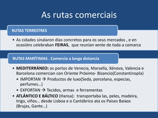 As rutas comerciais
RUTAS TERRESTRES

• As cidades sinalaron días concretos para os seus mercados , e en
  ocasións celebraban FEIRAS, que reunían xente de toda a comarca

RUTAS MARÍTIMAS . Comercio a longa distancia

• MEDITERRÁNEO: os portos de Venecia, Marsella, Xénova, Valencia e
  Barcelona comercian con Oriente Próximo- Bizancio(Constantinopla)
  • IMPORTAN  Productos de luxo(Seda, porcelana, especias,
     perfumes…)
  • EXPORTAN  Tecidos, armas e ferramentas
• ATLÁNTICO E BÁLTICO (Hansa): transportaba las, peles, madeira,
  trigo, viños… desde Lisboa e o Cantábrico ata os Paises Baixos
  (Brujas, Gante…)
 