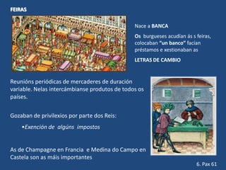 FEIRAS

                                               Nace a BANCA
                                               Os burgueses acudían ás s feiras,
                                               colocaban “un banco” facían
                                               préstamos e xestionaban as
                                               LETRAS DE CAMBIO


Reunións periódicas de mercaderes de duración
variable. Nelas intercámbianse produtos de todos os
países.

Gozaban de privilexios por parte dos Reis:
    •Exención de algúns impostos


As de Champagne en Francia e Medina do Campo en
Castela son as máis importantes
                                                                         6. Pax 61
 