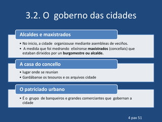 3.2. O goberno das cidades
Alcaldes e maxistrados
• No inicio, a cidade organizouse mediante asembleas de veciños.
• A medida que foi medrando elixíronse maxistrados (concellais) que
  estaban dirixidos por un burgomestre ou alcalde.

A casa do concello
• lugar onde se reunían
• Gardábanse os tesouros e os arquivos cidade


O patriciado urbano
• É o grupo de banqueiros e grandes comerciantes que gobernan a
  cidade


                                                               4 pax 51
 