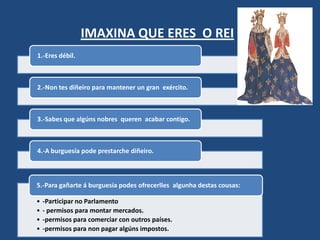 IMAXINA QUE ERES O REI
1.-Eres débil.



2.-Non tes diñeiro para mantener un gran exército.



3.-Sabes que algúns nobres queren acabar contigo.



4.-A burguesía pode prestarche diñeiro.



5.-Para gañarte á burguesía podes ofrecerlles algunha destas cousas:

•   -Participar no Parlamento
•   - permisos para montar mercados.
•   -permisos para comerciar con outros países.
•   -permisos para non pagar algúns impostos.
 