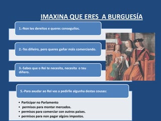 IMAXINA QUE ERES A BURGUESÍA
1.-Non tes dereitos e queres conseguilos.




2.-Tes diñeiro, pero queres gañar máis comerciando.




3.-Sabes que o Rei te necesita, necesita o teu
diñero.




    5.-Para axudar ao Rei vas a pedirlle algunha destas cousas:


•   Participar no Parlamento
•   permisos para montar mercados.
•   permisos para comerciar con outros países.
•   permisos para non pagar algúns impostos.
 