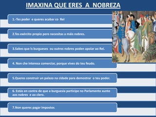 IMAXINA QUE ERES A NOBREZA
1.-Tes poder e queres acabar co Rei



2.Tes exército propio pero necesitas a máis nobres.



3.Sabes que ls burgueses ou outros nobres poden apoiar ao Rei.



4. Non che interesa comerciar, porque vives do teu feudo.



5.Queres construir un palazo na cidade para demostrar o teu poder.


6. Estás en contra de que a burguesía participe no Parlamento xunto
aos nobres e ao clero.


7.Non queres pagar impostos.
 