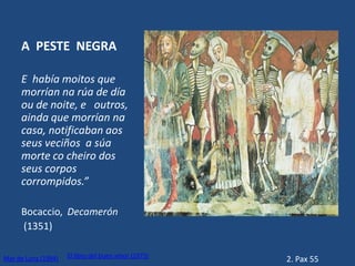 A PESTE NEGRA

     E había moitos que
     morrían na rúa de día
     ou de noite, e outros,
     ainda que morrían na
     casa, notificaban aos
     seus veciños a súa
     morte co cheiro dos
     seus corpos
     corrompidos.”

     Bocaccio, Decamerón
     (1351)

                     El libro del buen amor (1975)
Mar de Luna (1994)                                   2. Pax 55
 