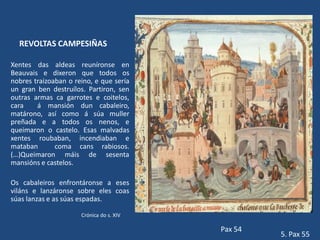 REVOLTAS CAMPESIÑAS

Xentes das aldeas reuníronse en
Beauvais e dixeron que todos os
nobres traizoaban o reino, e que sería
un gran ben destruílos. Partiron, sen
outras armas ca garrotes e coitelos,
cara    á mansión dun cabaleiro,
matárono, así como á súa muller
preñada e a todos os nenos, e
queimaron o castelo. Esas malvadas
xentes roubaban, incendiaban e
mataban       coma cans rabiosos.
(…)Queimaron máis de sesenta
mansións e castelos.

Os cabaleiros enfrontáronse a eses
viláns e lanzáronse sobre eles coas
súas lanzas e as súas espadas.

                      Crónica do s. XIV

                                          Pax 54
                                                   5. Pax 55
 