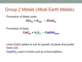 Group 2 Metals (Alkali Earth Metals)
• Formation of Metal oxide
2Ca(s) + O2(g) → 2CaO(s)
• Formation of base
CaO(s) + H2O(l) → Ca(OH)2(aq)
• Lime (CaO) added to soil for growth of plants that prefer
basic soil.
• Ca(OH)2 used in bricks and as a food additive.
 