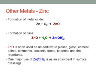 Other Metals - Zinc
• Formation of metal oxide:
Zn + O2  ZnO
• Formation of base:
ZnO + H2O  Zn(OH)2
• ZnO is often used as an additive to plastic, glass, cement,
paints, ointments, sealants, foods, batteries and fire
retardants.
• One major use of Zn(OH)2 is as an absorbent in surgical
dressings.
 