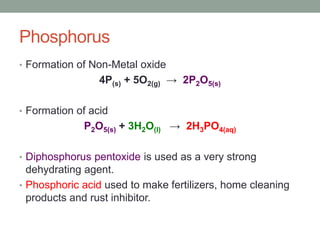 Phosphorus
• Formation of Non-Metal oxide
4P(s) + 5O2(g) → 2P2O5(s)
• Formation of acid
P2O5(s) + 3H2O(l) → 2H3PO4(aq)
• Diphosphorus pentoxide is used as a very strong
dehydrating agent.
• Phosphoric acid used to make fertilizers, home cleaning
products and rust inhibitor.
 