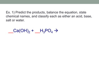 Ex. 1) Predict the products, balance the equation, state
chemical names, and classify each as either an acid, base,
salt or water.
__Ca(OH)2 + __H3PO4 
 
