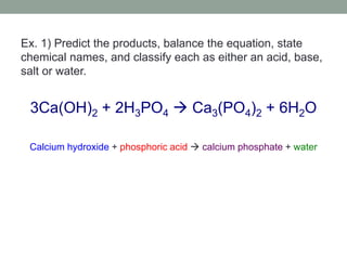Ex. 1) Predict the products, balance the equation, state
chemical names, and classify each as either an acid, base,
salt or water.
3Ca(OH)2 + 2H3PO4  Ca3(PO4)2 + 6H2O
Calcium hydroxide + phosphoric acid  calcium phosphate + water
 