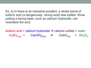 Ex. 2) In there is an industrial accident, a whole barrel of
sulfuric acid (a dangerously strong acid) was spilled. Show
putting a strong base, such as calcium hydroxide, can
neutralize the acid.
Sulfuric acid + calcium hydroxide  calcium sulfate + water
H2SO4(aq) + Ca(OH)2(aq)  CaSO4(s) + 2H2O(l)
 