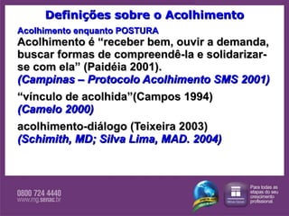 Definições sobre o Acolhimento Acolhimento enquanto POSTURA Acolhimento é “receber bem, ouvir a demanda, buscar formas de compreendê-la e solidarizar-se com ela” (Paidéia 2001). (Campinas – Protocolo Acolhimento SMS 2001) “ vínculo de acolhida”(Campos 1994) (Camelo 2000) acolhimento-diálogo (Teixeira 2003) (Schimith, MD; Silva Lima, MAD. 2004) 