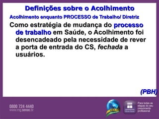Definições sobre o Acolhimento Acolhimento enquanto PROCESSO de Trabalho/ Diretriz Como estratégia de mudança do  processo de trabalho  em Saúde, o Acolhimento foi desencadeado pela necessidade de rever a porta de entrada do CS,  fechada  a usuários.       (PBH) 