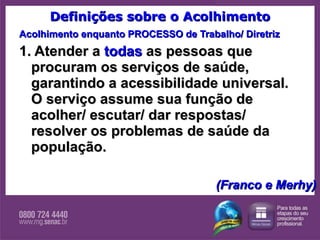 Definições sobre o Acolhimento Acolhimento enquanto PROCESSO de Trabalho/ Diretriz 1. Atender a  todas  as pessoas que procuram os serviços de saúde, garantindo a acessibilidade universal. O serviço assume sua função de acolher/ escutar/ dar respostas/ resolver os problemas de saúde da população. (Franco e Merhy) 