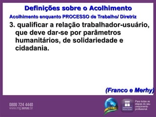 Definições sobre o Acolhimento Acolhimento enquanto PROCESSO de Trabalho/ Diretriz 3. qualificar a relação trabalhador-usuário, que deve dar-se por parâmetros humanitários, de solidariedade e cidadania.      (Franco e Merhy) 
