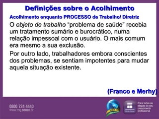 Definições sobre o Acolhimento Acolhimento enquanto PROCESSO de Trabalho/ Diretriz O  objeto de trabalho  “problema de saúde” recebia um tratamento sumário e burocrático, numa relação impessoal com o usuário. O mais comum era mesmo a sua exclusão.  Por outro lado, trabalhadores embora conscientes dos problemas, se sentiam impotentes para mudar aquela situação existente.  (Franco e Merhy) 