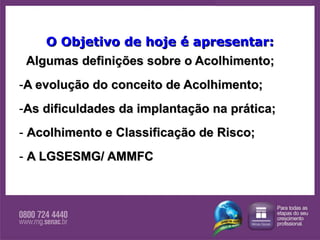 O Objetivo de hoje é apresentar: Algumas definições sobre o Acolhimento; A evolução do conceito de Acolhimento; As dificuldades da implantação na prática; Acolhimento e Classificação de Risco; A LGSESMG/ AMMFC 