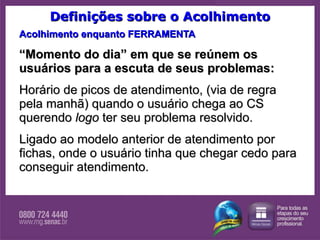Definições sobre o Acolhimento Acolhimento enquanto FERRAMENTA “ Momento do dia” em que se reúnem os usuários para a escuta de seus problemas:  Horário de picos de atendimento, (via de regra pela manhã) quando o usuário chega ao CS querendo  logo  ter seu problema resolvido.  Ligado ao modelo anterior de atendimento por fichas, onde o usuário tinha que chegar cedo para conseguir atendimento. 