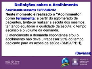 Definições sobre o Acolhimento Acolhimento enquanto FERRAMENTA Neste momento é realizado o “Acolhimento” como  ferramenta :  a partir do aglomerado de pacientes,  tenta-se  realizar a escuta dos mesmos, tentando equilibrar a qualidade da escuta, o tempo escasso e o volume da demanda.  O atendimento a demanda espontânea e/ou o acolhimento não deve ultrapassar 25% do tempo dedicado para as ações de saúde (SMSA/PBH) .  (Savassi) 