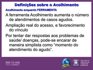 Definições sobre o Acolhimento Acolhimento enquanto FERRAMENTA A ferramenta Acolhimento aumenta o número de atendimentos de casos agudos.  Ampliação real do acesso, e favorecimento do vínculo Por tentar dar respostas aos problemas de saúde/ doenças, pode-se encarar de maneira simplista como “momento do atendimento do agudo”.  