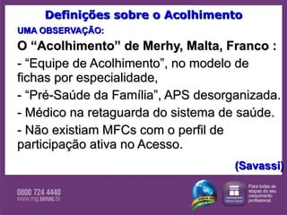 Definições sobre o Acolhimento UMA OBSERVAÇÃO: O “Acolhimento” de Merhy, Malta, Franco : - “Equipe de Acolhimento”, no modelo de fichas por especialidade,  - “Pré-Saúde da Família”, APS desorganizada.  - Médico na retaguarda do sistema de saúde. - Não existiam MFCs com o perfil de participação ativa no Acesso.  (Savassi) 