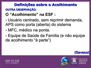 Definições sobre o Acolhimento OUTRA OBSERVAÇÃO: O “Acolhimento” na ESF : - Usuário centrado, sem reprimir demanda, APS como porta (aberta) do sistema - MFC, médico na ponta. - Equipe de Saúde da Família (e não equipe de acolhimento “à parte”) (Savassi) 